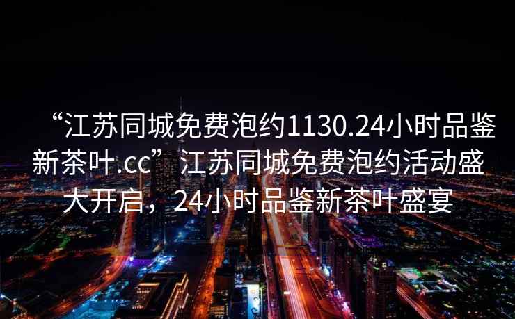 “江蘇同城免費泡約1130.24小時(shí)品鑒新茶葉.cc”江蘇同城免費泡約活動(dòng)盛大開(kāi)啟，24小時(shí)品鑒新茶葉盛宴