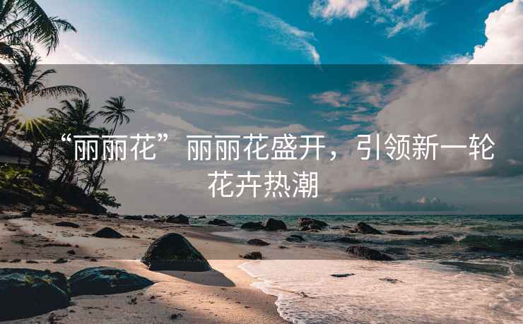 “麗麗花”麗麗花盛開(kāi)，引領(lǐng)新一輪花卉熱潮