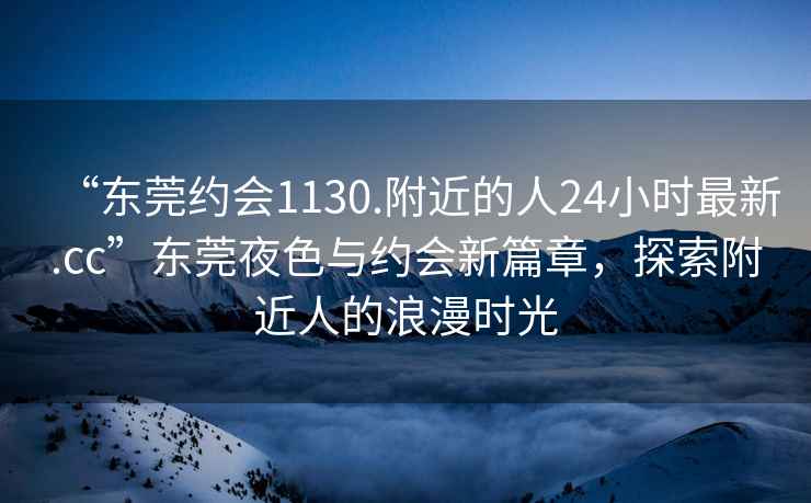 “東莞約會(huì )1130.附近的人24小時(shí)最新.cc”東莞夜色與約會(huì )新篇章，探索附近人的浪漫時(shí)光