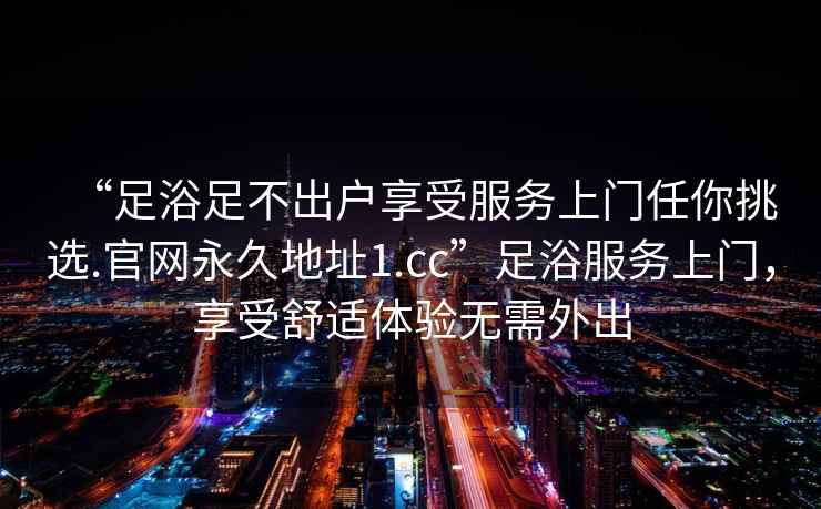 “足浴足不出戶(hù)享受服務(wù)上門(mén)任你挑選.官網(wǎng)永久地址1.cc”足浴服務(wù)上門(mén)，享受舒適體驗無(wú)需外出
