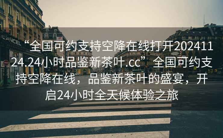 “全國可約支持空降在線(xiàn)打開(kāi)20241124.24小時(shí)品鑒新茶葉.cc”全國可約支持空降在線(xiàn)，品鑒新茶葉的盛宴，開(kāi)啟24小時(shí)全天候體驗之旅