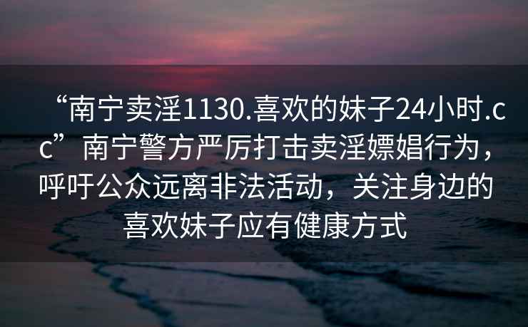 “南寧賣(mài)淫1130.喜歡的妹子24小時(shí).cc”南寧警方嚴厲打擊賣(mài)淫嫖娼行為，呼吁公眾遠離非法活動(dòng)，關(guān)注身邊的喜歡妹子應有健康方式