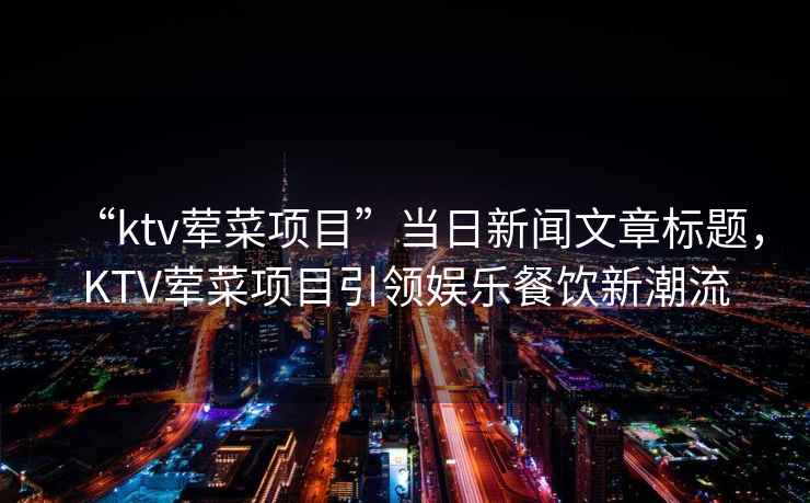 “ktv葷菜項目”當日新聞文章標題，KTV葷菜項目引領(lǐng)娛樂(lè )餐飲新潮流