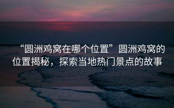 “圓洲雞窩在哪個(gè)位置”圓洲雞窩的位置揭秘，探索當地熱門(mén)景點(diǎn)的故事