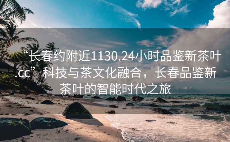 “長(cháng)春約附近1130.24小時(shí)品鑒新茶葉.cc”科技與茶文化融合，長(cháng)春品鑒新茶葉的智能時(shí)代之旅