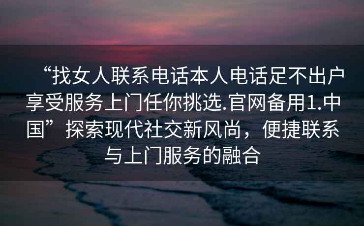 “找女人聯(lián)系電話(huà)本人電話(huà)足不出戶(hù)享受服務(wù)上門(mén)任你挑選.官網(wǎng)備用1.中國”探索現代社交新風(fēng)尚，便捷聯(lián)系與上門(mén)服務(wù)的融合