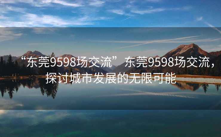 “東莞9598場(chǎng)交流”東莞9598場(chǎng)交流，探討城市發(fā)展的無(wú)限可能