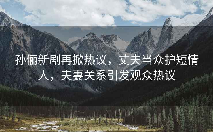 孫儷新劇再掀熱議，丈夫當眾護短情人，夫妻關(guān)系引發(fā)觀(guān)眾熱議