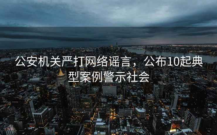 公安機關(guān)嚴打網(wǎng)絡(luò )謠言，公布10起典型案例警示社會(huì )