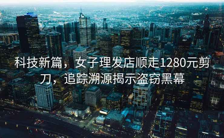 科技新篇，女子理發(fā)店順走1280元剪刀，追蹤溯源揭示盜竊黑幕