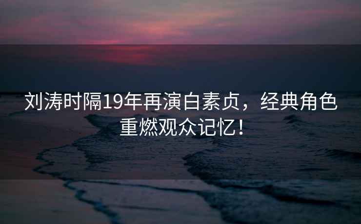 劉濤時(shí)隔19年再演白素貞，經(jīng)典角色重燃觀(guān)眾記憶！