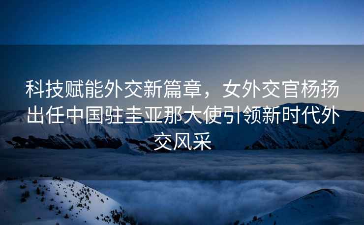 科技賦能外交新篇章，女外交官楊揚出任中國駐圭亞那大使引領(lǐng)新時(shí)代外交風(fēng)采