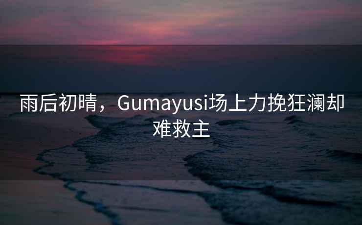 雨后初晴，Gumayusi場(chǎng)上力挽狂瀾卻難救主