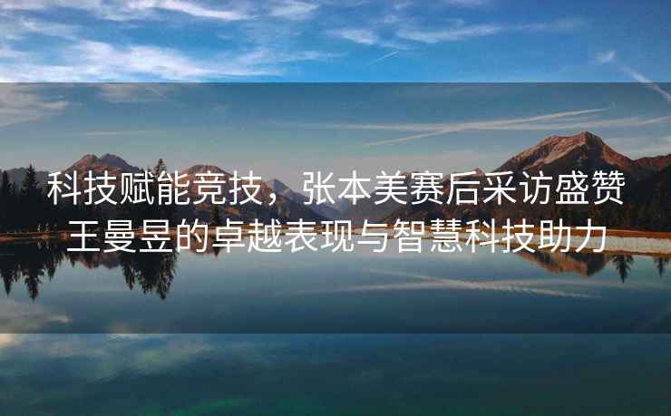 科技賦能競技，張本美賽后采訪(fǎng)盛贊王曼昱的卓越表現與智慧科技助力