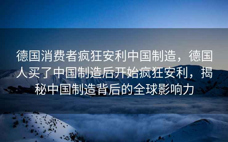 德國消費者瘋狂安利中國制造，德國人買(mǎi)了中國制造后開(kāi)始瘋狂安利，揭秘中國制造背后的全球影響力