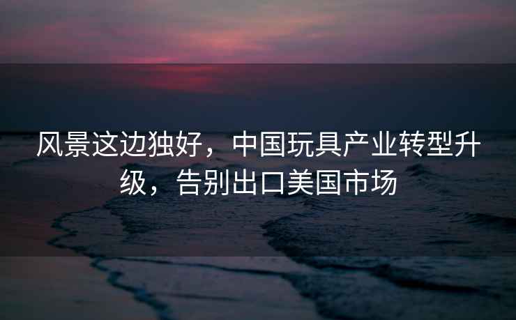 風(fēng)景這邊獨好，中國玩具產(chǎn)業(yè)轉型升級，告別出口美國市場(chǎng)