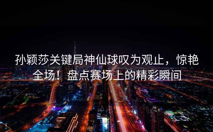 孫穎莎關(guān)鍵局神仙球嘆為觀(guān)止，驚艷全場(chǎng)！盤(pán)點(diǎn)賽場(chǎng)上的精彩瞬間