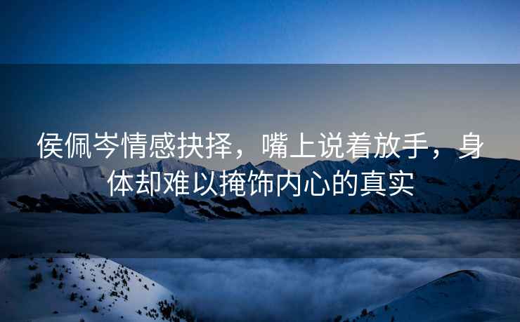 侯佩岑情感抉擇，嘴上說(shuō)著(zhù)放手，身體卻難以掩飾內心的真實(shí)