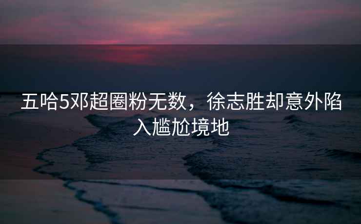 五哈5鄧超圈粉無(wú)數，徐志勝卻意外陷入尷尬境地