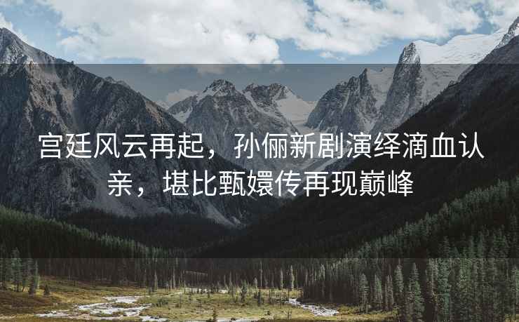 宮廷風(fēng)云再起，孫儷新劇演繹滴血認親，堪比甄嬛傳再現巔峰