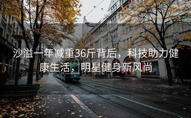 沙溢一年減重36斤背后，科技助力健康生活，明星健身新風(fēng)尚