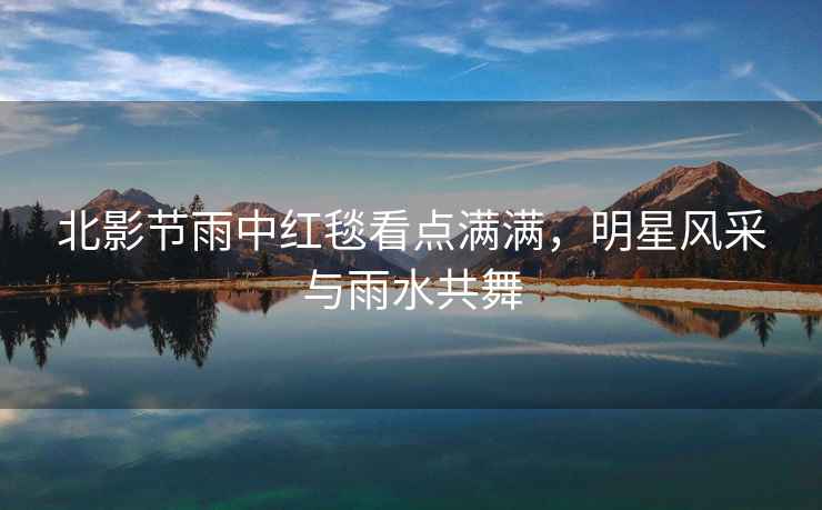 北影節雨中紅毯看點(diǎn)滿(mǎn)滿(mǎn)，明星風(fēng)采與雨水共舞
