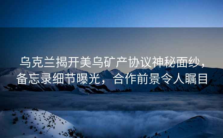 烏克蘭揭開(kāi)美烏礦產(chǎn)協(xié)議神秘面紗，備忘錄細節曝光，合作前景令人矚目