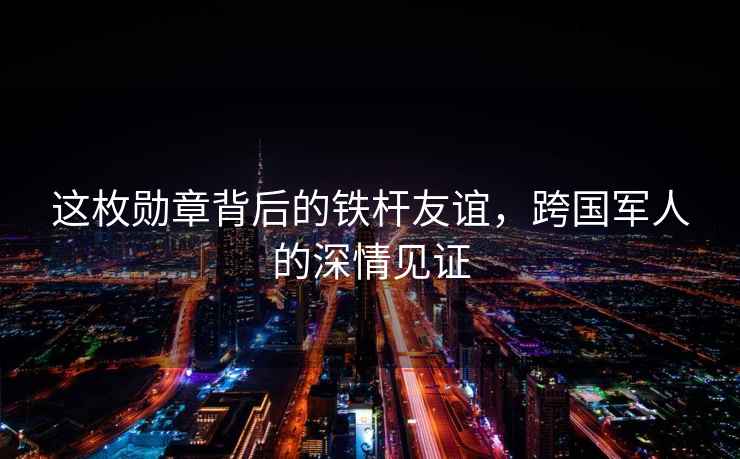 這枚勛章背后的鐵桿友誼，跨國軍人的深情見(jiàn)證