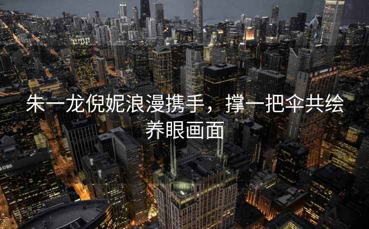 朱一龍倪妮浪漫攜手，撐一把傘共繪養眼畫(huà)面