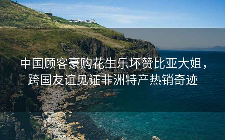 中國顧客豪購花生樂(lè )壞贊比亞大姐，跨國友誼見(jiàn)證非洲特產(chǎn)熱銷(xiāo)奇跡