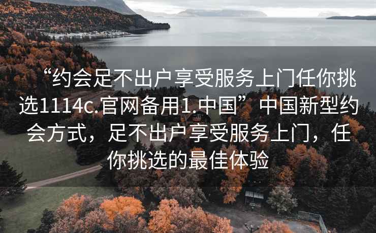 “約會(huì )足不出戶(hù)享受服務(wù)上門(mén)任你挑選1114c.官網(wǎng)備用1.中國”中國新型約會(huì )方式，足不出戶(hù)享受服務(wù)上門(mén)，任你挑選的最佳體驗