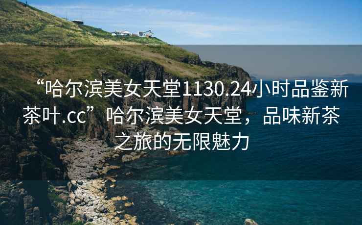 “哈爾濱美女天堂1130.24小時(shí)品鑒新茶葉.cc”哈爾濱美女天堂，品味新茶之旅的無(wú)限魅力