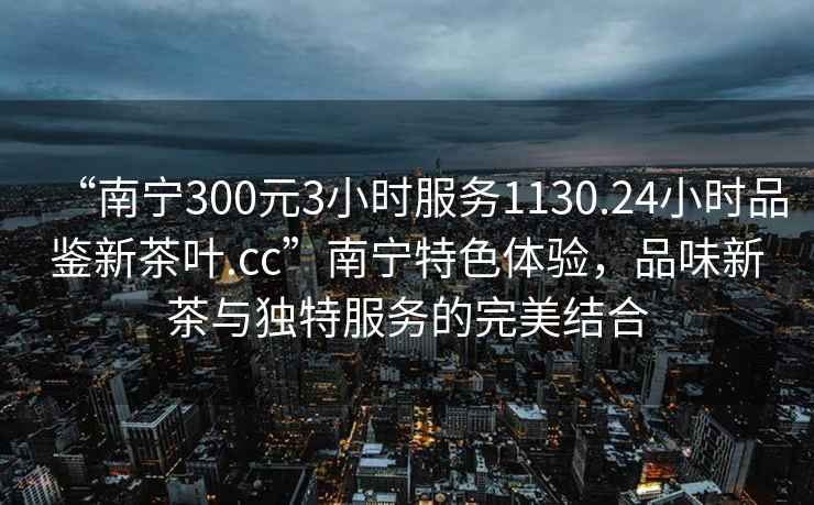 “南寧300元3小時(shí)服務(wù)1130.24小時(shí)品鑒新茶葉.cc”南寧特色體驗，品味新茶與獨特服務(wù)的完美結合