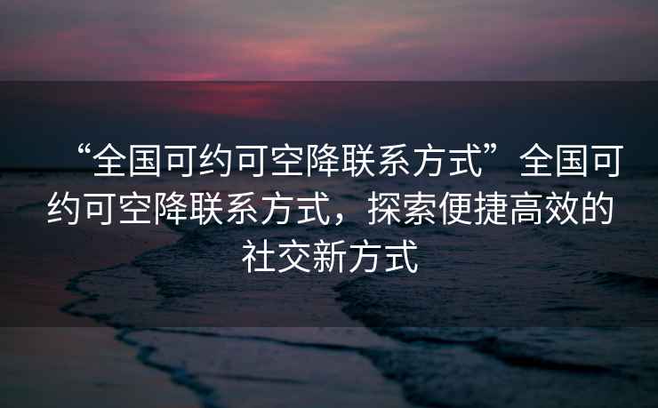 “全國可約可空降聯(lián)系方式”全國可約可空降聯(lián)系方式，探索便捷高效的社交新方式