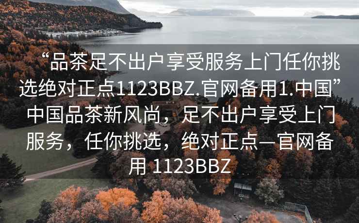 “品茶足不出戶(hù)享受服務(wù)上門(mén)任你挑選絕對正點(diǎn)1123BBZ.官網(wǎng)備用1.中國”中國品茶新風(fēng)尚，足不出戶(hù)享受上門(mén)服務(wù)，任你挑選，絕對正點(diǎn)—官網(wǎng)備用 1123BBZ