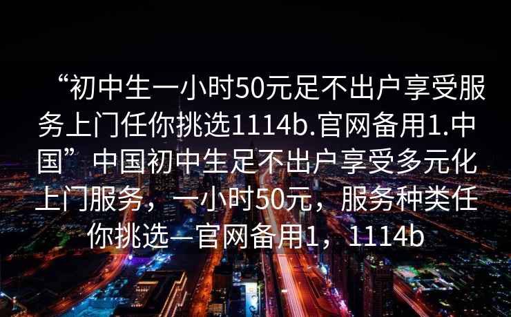 “初中生一小時(shí)50元足不出戶(hù)享受服務(wù)上門(mén)任你挑選1114b.官網(wǎng)備用1.中國”中國初中生足不出戶(hù)享受多元化上門(mén)服務(wù)，一小時(shí)50元，服務(wù)種類(lèi)任你挑選—官網(wǎng)備用1，1114b