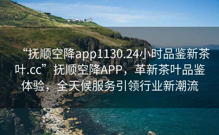 “撫順空降app1130.24小時(shí)品鑒新茶葉.cc”撫順空降APP，革新茶葉品鑒體驗，全天候服務(wù)引領(lǐng)行業(yè)新潮流
