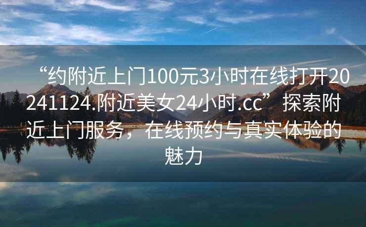 “約附近上門(mén)100元3小時(shí)在線(xiàn)打開(kāi)20241124.附近美女24小時(shí).cc”探索附近上門(mén)服務(wù)，在線(xiàn)預約與真實(shí)體驗的魅力