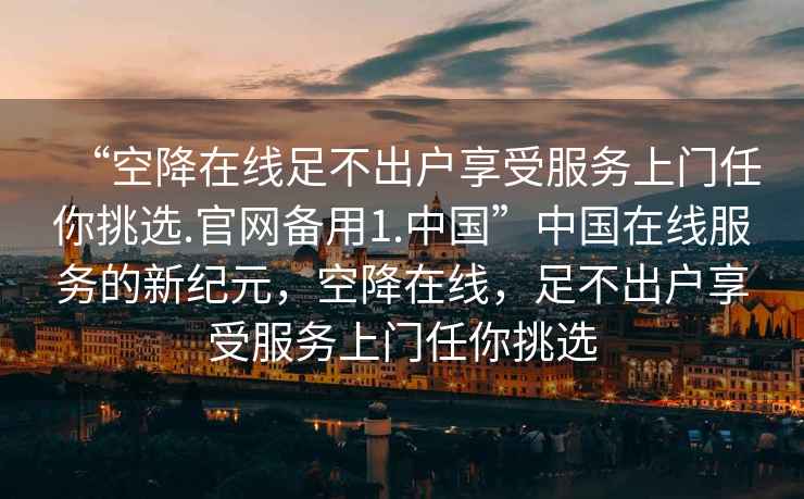 “空降在線(xiàn)足不出戶(hù)享受服務(wù)上門(mén)任你挑選.官網(wǎng)備用1.中國”中國在線(xiàn)服務(wù)的新紀元，空降在線(xiàn)，足不出戶(hù)享受服務(wù)上門(mén)任你挑選