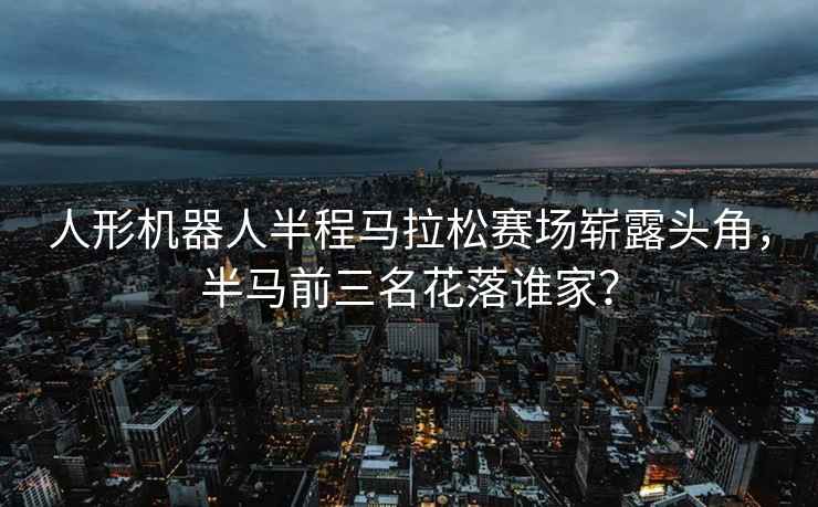 人形機器人半程馬拉松賽場(chǎng)嶄露頭角，半馬前三名花落誰(shuí)家？