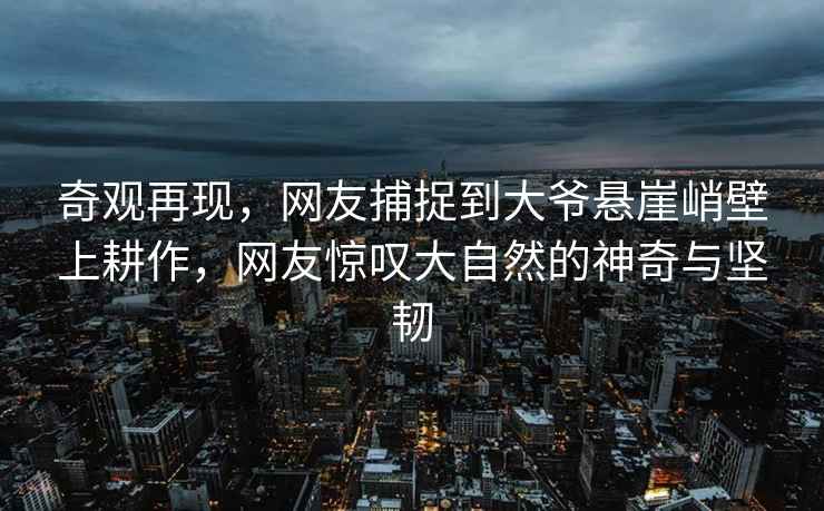 奇觀(guān)再現，網(wǎng)友捕捉到大爺懸崖峭壁上耕作，網(wǎng)友驚嘆大自然的神奇與堅韌