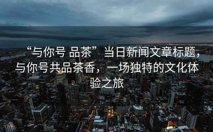 “與你號 品茶”當日新聞文章標題，與你號共品茶香，一場(chǎng)獨特的文化體驗之旅