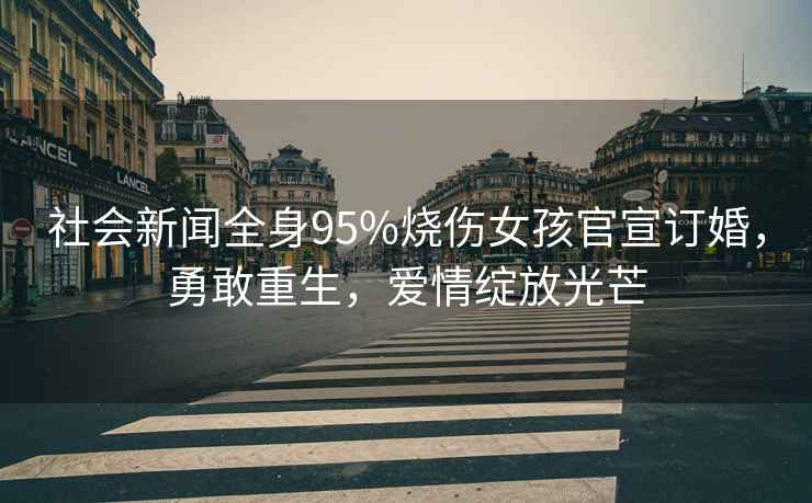社會(huì )新聞全身95%燒傷女孩官宣訂婚，勇敢重生，愛(ài)情綻放光芒