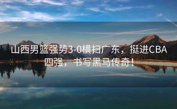 山西男籃強勢3-0橫掃廣東，挺進(jìn)CBA四強，書(shū)寫(xiě)黑馬傳奇！