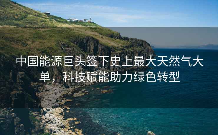 中國能源巨頭簽下史上最大天然氣大單，科技賦能助力綠色轉型