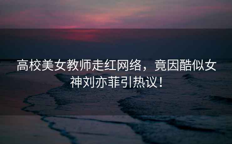 高校美女教師走紅網(wǎng)絡(luò )，竟因酷似女神劉亦菲引熱議！
