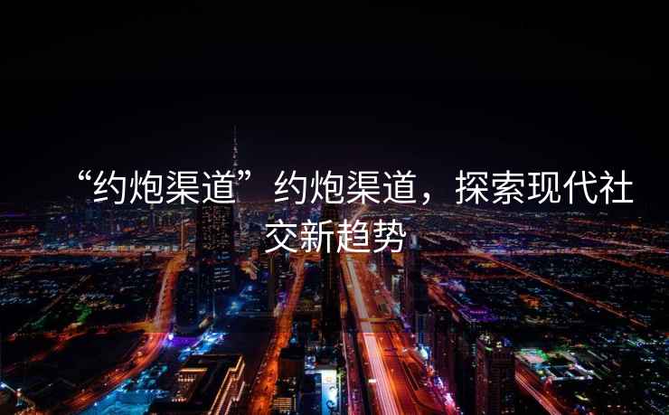 “約炮渠道”約炮渠道，探索現代社交新趨勢