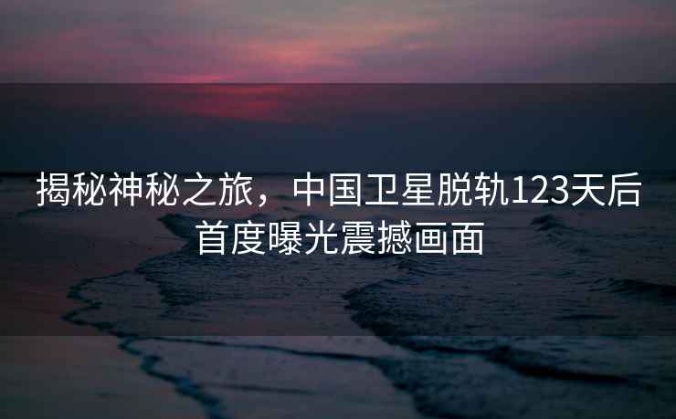 揭秘神秘之旅，中國衛星脫軌123天后首度曝光震撼畫(huà)面