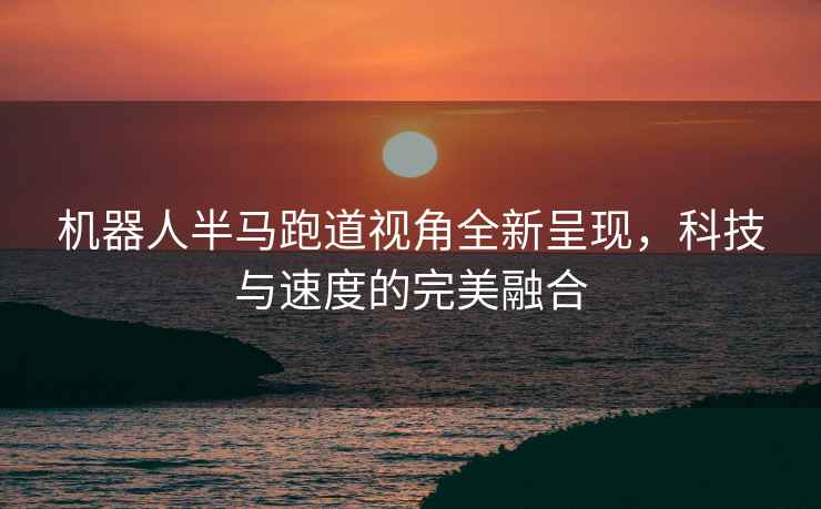 機器人半馬跑道視角全新呈現，科技與速度的完美融合