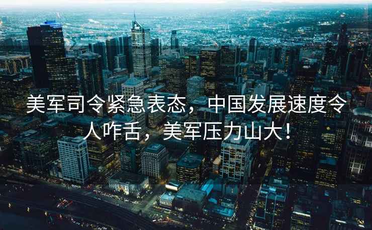 美軍司令緊急表態(tài)，中國發(fā)展速度令人咋舌，美軍壓力山大！